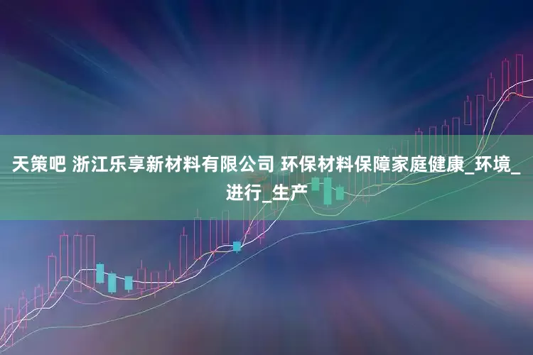 天策吧 浙江乐享新材料有限公司 环保材料保障家庭健康_环境_进行_生产