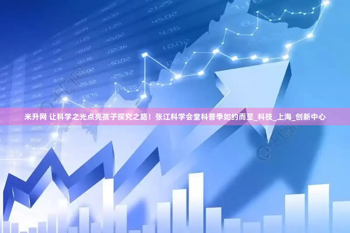 米升网 让科学之光点亮孩子探究之路！张江科学会堂科普季如约而至_科技_上海_创新中心