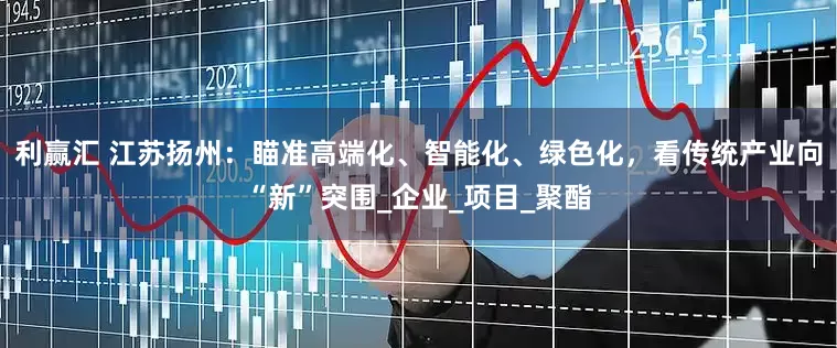 利赢汇 江苏扬州：瞄准高端化、智能化、绿色化，看传统产业向“新”突围_企业_项目_聚酯