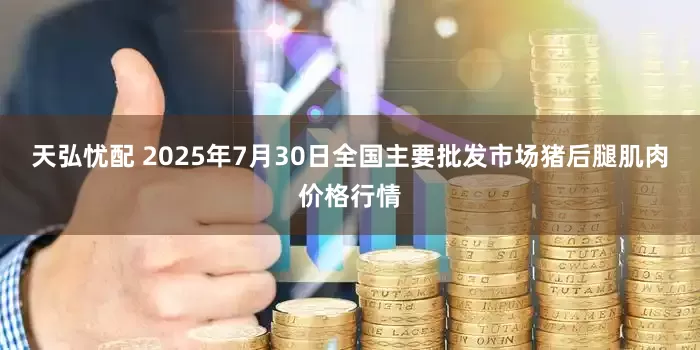 天弘忧配 2025年7月30日全国主要批发市场猪后腿肌肉价格行情