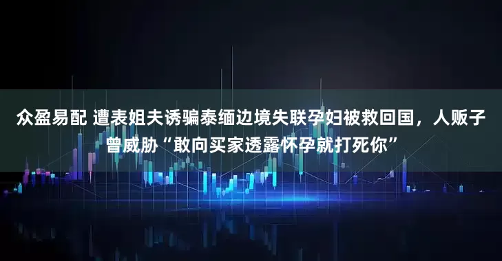 众盈易配 遭表姐夫诱骗泰缅边境失联孕妇被救回国，人贩子曾威胁“敢向买家透露怀孕就打死你”