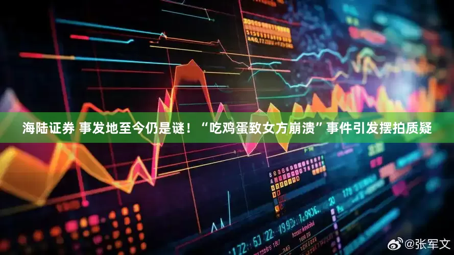 海陆证券 事发地至今仍是谜！“吃鸡蛋致女方崩溃”事件引发摆拍质疑