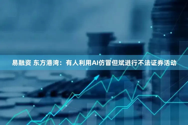 易融资 东方港湾：有人利用AI仿冒但斌进行不法证券活动