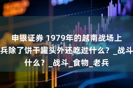申银证券 1979年的越南战场上，解放军官兵除了饼干罐头外还吃过什么？_战斗_食物_老兵