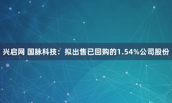 兴启网 国脉科技：拟出售已回购的1.54%公司股份