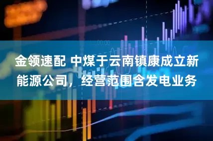 金领速配 中煤于云南镇康成立新能源公司，经营范围含发电业务