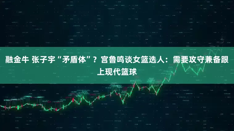融金牛 张子宇“矛盾体”？宫鲁鸣谈女篮选人：需要攻守兼备跟上现代篮球