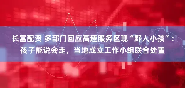 长富配资 多部门回应高速服务区现“野人小孩”：孩子能说会走，当地成立工作小组联合处置