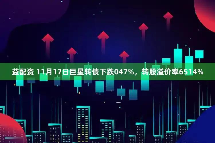 益配资 11月17日巨星转债下跌047%，转股溢价率6514%