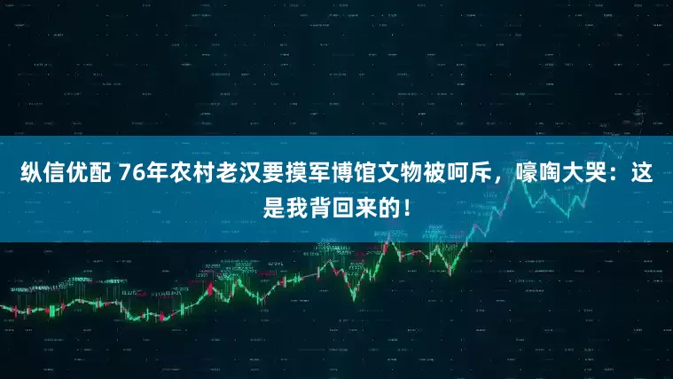 纵信优配 76年农村老汉要摸军博馆文物被呵斥，嚎啕大哭：这是我背回来的！