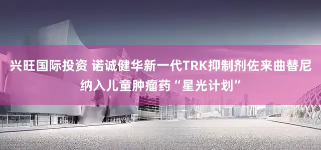 兴旺国际投资 诺诚健华新一代TRK抑制剂佐来曲替尼纳入儿童肿瘤药“星光计划”