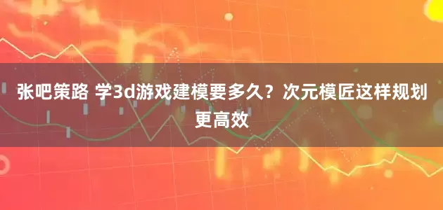 张吧策路 学3d游戏建模要多久？次元模匠这样规划更高效
